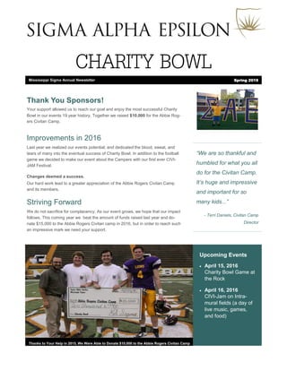 CHARITY BOWL
“We are so thankful and
humbled for what you all
do for the Civitan Camp.
It’s huge and impressive
and important for so
many kids...”
- Terri Daniels, Civitan Camp
Director
Upcoming Events
 April 15, 2016
Charity Bowl Game at
the Rock
 April 16, 2016
CIVI-Jam on Intra-
mural fields (a day of
live music, games,
and food)
Thanks to Your Help in 2015, We Were Able to Donate $10,000 to the Abbie Rogers Civitan Camp
Thank You Sponsors!
Your support allowed us to reach our goal and enjoy the most successful Charity
Bowl in our events 19 year history, Together we raised $10,000 for the Abbie Rog-
ers Civitan Camp.
Improvements in 2016
Last year we realized our events potential; and dedicated the blood, sweat, and
tears of many into the eventual success of Charity Bowl. In addition to the football
game we decided to make our event about the Campers with our first ever CIVI-
JAM Festival.
Changes deemed a success.
Our hard work lead to a greater appreciation of the Abbie Rogers Civitan Camp
and its members.
Striving Forward
We do not sacrifice for complacency. As our event grows, we hope that our impact
follows. This coming year we beat the amount of funds raised last year and do-
nate $15,000 to the Abbie Rogers Civitan camp in 2016, but in order to reach such
an impressive mark we need your support.
Mississippi Sigma Annual Newsletter Spring 2016
 