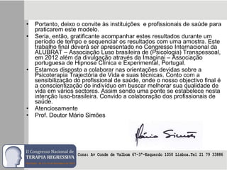• Portanto, deixo o convite às instituições e profissionais de saúde para
praticarem este modelo.
• Seria, então, gratificante acompanhar estes resultados durante um
período de tempo e sequenciar os resultados com uma amostra. Este
trabalho final deverá ser apresentado no Congresso Internacional da
ALUBRAT – Associação Luso brasileira de (Psicologia) Transpessoal,
em 2012 além da divulgação através da Imaginai – Associação
portuguesa de Hipnose Clínica e Experimental, Portugal.
• Estamos disposto a colaborar nas orientações devidas sobre a
Psicoterapia Trajectória de Vida e suas técnicas. Conto com a
sensibilização do profissional de saúde, onde o nosso objectivo final é
a conscientização do indivíduo em buscar melhorar sua qualidade de
vida em vários sectores. Assim sendo uma ponte se estabelece nesta
intenção luso-brasileira. Convido a colaboração dos profissionais de
saúde.
• Atenciosamente
• Prof. Doutor Mário Simões
 