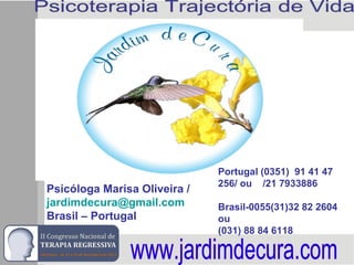 Psicóloga Marisa Oliveira /
jardimdecura@gmail.com
Brasil – Portugal
Portugal (0351) 91 41 47
256/ ou /21 7933886
Brasil-0055(31)32 82 2604
ou
(031) 88 84 6118
 