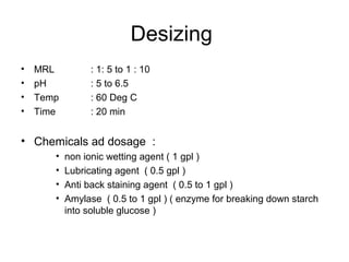 Desizing
•   MRL         : 1: 5 to 1 : 10
•   pH          : 5 to 6.5
•   Temp        : 60 Deg C
•   Time        : 20 min


• Chemicals ad dosage :
       •   non ionic wetting agent ( 1 gpl )
       •   Lubricating agent ( 0.5 gpl )
       •   Anti back staining agent ( 0.5 to 1 gpl )
       •   Amylase ( 0.5 to 1 gpl ) ( enzyme for breaking down starch
           into soluble glucose )
 