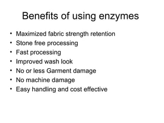 Benefits of using enzymes
•   Maximized fabric strength retention
•   Stone free processing
•   Fast processing
•   Improved wash look
•   No or less Garment damage
•   No machine damage
•   Easy handling and cost effective
 