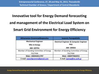 Entrepreneurial Conference, 27, 28 and May 31, 2013, Thessaloniki
Technical Chamber of Greece / Department of Central Macedonia
Innovative tool for Energy Demand forecasting
and management of the Electrical Load System on
Smart Grid Environment for Energy Efficiency
Energy Demand forecasting and management of the Electrical Load System on Smart Grid Environment for Energy Efficiency
Athanasios Grammatikopoulos Ioannis Panapakidis
Mechanical Engineer
MSc in Energy
ΑΜ: 107751
Electrical Engineer & Computer Engineer
PhD
ΑΜ: 109263
Member of Standing Committee of Energy
TEE/TKM
Member of Standing Committee of Energy
TEE/TKM
Mob: +306942011797 Mob: +306977060253
E-mail: nasos4gramms@gmail.com E-mail: ipanap@ee.auth.gr
 
