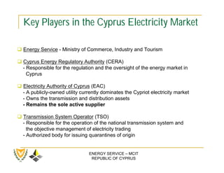 Key Players in the Cyprus Electricity Market

 Energy Service - Ministry of Commerce, Industry and Tourism

 Cyprus Energy Regulatory Authority (CERA)
  - Responsible for the regulation and the oversight of the energy market in
    Cyprus

 Electricity Authority of Cyprus (EAC)
  - A publicly-owned utility currently dominates the Cypriot electricity market
  - Owns the transmission and distribution assets
  - Remains the sole active supplier

 Transmission System Operator (TSO)
  - Responsible for the operation of the national transmission system and
    the objective management of electricity trading
  - Authorized body for issuing quarantines of origin


                                 ENERGY SERVICE – MCIT
                                  REPUBLIC OF CYPRUS
 