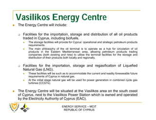 Vasilikos Energy Centre
   The Energy Centre will include:

       Facilities for the importation, storage and distribution of all oil products
        traded in Cyprus, including biofuels.
           The storage facilities will provide for Cyprus’ operational and strategic petroleum products
            requirements.
           The main philosophy of the oil terminal is to operate as a hub for circulation of oil
            products in the Eastern Mediterranean area, allowing petroleum products trading
            companies (both existing and new) to utilise the terminal facilities for the storage and
            distribution of their products both locally and regionally.

       Facilities for the importation, storage and regasification of Liquefied
        Natural Gas (LNG).
           These facilities will be such as to accommodate the current and readily foreseeable future
            requirements of Cyprus in natural gas.
           At the initial stage natural gas will be used for power generation in combined cycle gas
            turbines (CCGTs).

   The Energy Centre will be situated at the Vasilikos area on the south coast
    of Cyprus, next to the Vasilikos Power Station which is owned and operated
    by the Electricity Authority of Cyprus (EAC).

                                        ENERGY SERVICE – MCIT
                                         REPUBLIC OF CYPRUS
 