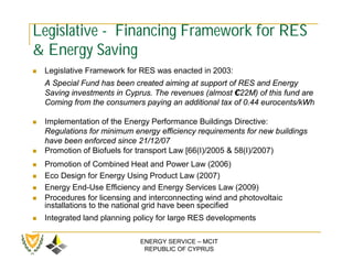Legislative - Financing Framework for RES
& Energy Saving
   Legislative Framework for RES was enacted in 2003:
    A Special Fund has been created aiming at support of RES and Energy
    Saving investments in Cyprus. The revenues (almost €22M) of this fund are
    Coming from the consumers paying an additional tax of 0.44 eurocents/kWh

   Implementation of the Energy Performance Buildings Directive:
    Regulations for minimum energy efficiency requirements for new buildings
    have been enforced since 21/12/07
   Promotion of Biofuels for transport Law [66(I)/2005 & 58(I)/2007)
   Promotion of Combined Heat and Power Law (2006)
   Eco Design for Energy Using Product Law (2007)
   Energy End-Use Efficiency and Energy Services Law (2009)
   Procedures for licensing and interconnecting wind and photovoltaic
    installations to the national grid have been specified
   Integrated land planning policy for large RES developments

                              ENERGY SERVICE – MCIT
                               REPUBLIC OF CYPRUS
 