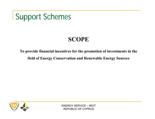 Support Schemes

                              SCOPE
 To provide financial incentives for the promotion of investments in the
     field of Energy Conservation and Renewable Energy Sources




                          ENERGY SERVICE – MCIT
                           REPUBLIC OF CYPRUS
 