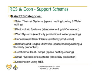 RES & Econ - Support Schemes
Main RES Categories:
  Solar Thermal Systems (space heating/cooling & Water
  heating)
  Photovoltaic Systems (stand-alone & grid Connected)
  Wind Systems (electricity production & water pumping)
  Concentrated Solar Plants (electricity production)
  Biomass and Biogas utilization (space heating/cooling &
  electricity production)
  Geothermal Heat-Pumps (space heating/cooling)
  Small Hydroelectric systems (electricity production)
  Desalination using RES
                       ENERGY SERVICE – MCIT
                        REPUBLIC OF CYPRUS
 