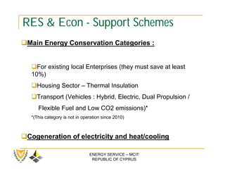 RES & Econ - Support Schemes
Main Energy Conservation Categories :


   For existing local Enterprises (they must save at least
   10%)
   Housing Sector – Thermal Insulation
   Transport (Vehicles : Hybrid, Electric, Dual Propulsion /
      Flexible Fuel and Low CO2 emissions)*
   *(This category is not in operation since 2010)



Cogeneration of electricity and heat/cooling

                                ENERGY SERVICE – MCIT
                                 REPUBLIC OF CYPRUS
 