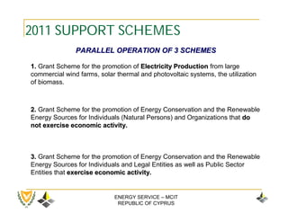 2011 SUPPORT SCHEMES
               PARALLEL OPERATION OF 3 SCHEMES

1. Grant Scheme for the promotion of Electricity Production from large
commercial wind farms, solar thermal and photovoltaic systems, the utilization
of biomass.



2. Grant Scheme for the promotion of Energy Conservation and the Renewable
Energy Sources for Individuals (Natural Persons) and Organizations that dο
not exercise economic activity.



3. Grant Scheme for the promotion of Energy Conservation and the Renewable
Energy Sources for Individuals and Legal Entities as well as Public Sector
Entities that exercise economic activity.


                            ENERGY SERVICE – MCIT
                             REPUBLIC OF CYPRUS
 