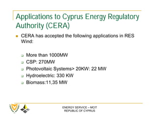 Applications to Cyprus Energy Regulatory
Authority (CERA)
   CERA has accepted the following applications in RES
    Wind:

       More than 1000MW
       CSP: 270MW
       Photovoltaic Systems> 20KW: 22 MW
       Hydroelectric: 330 KW
       Biomass:11,35 MW




                      ENERGY SERVICE – MCIT
                       REPUBLIC OF CYPRUS
 