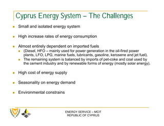 Cyprus Energy System – The Challenges
   Small and isolated energy system

   High increase rates of energy consumption

   Almost entirely dependent on imported fuels
       (Diesel, HFO – mainly used for power generation in the oil-fired power
        plants, LFO, LPG, marine fuels, lubricants, gasoline, kerosene and jet fuel).
       The remaining system is balanced by imports of pet-coke and coal used by
        the cement industry and by renewable forms of energy (mostly solar energy).

   High cost of energy supply

   Seasonality on energy demand

   Environmental constrains



                                 ENERGY SERVICE – MCIT
                                  REPUBLIC OF CYPRUS
 