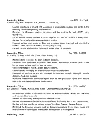 Accounting Officer Jan 2008 - Jun 2009
Business Integra Inc, Maryland, USA (Medium - IT Staffing Co)
• Entered timesheets of around 120 consultants in QuickBooks, invoiced and sent it to the
clients by fax/ email depending on the contract.
• Managed the Company receipts, payments and the invoices for both AR/AP using
QuickBooks.
• Reconciled accounts receivables, accounts payables and bank accounts on bi weekly basis.
• Handled Accounts Payable party telephone enquiries.
• Prepared various excel sheets on State and employee details in payroll and submitted to
Certified Public Accountant (CPA)(Accounting Supervisor).
• Carried out daily administrative duties such as fax, office bill payments.
Accounting Officer Dec 2003 - Oct 2007
SR Trading Co. LLC, Dubai, UAE (Small - Steel Trading Co)
• Maintained and reconciled the cash and bank accounts.
• Recorded sales, purchases, expenses, fixed assets, depreciation, salaries, profit & loss
journal entries and prepared the balance sheets.
• Gained knowledge of import & export documentations.
• Responsible for managing the inventory of all office stationery items.
• Reviewed all purchase orders and managed disbursement through telegraphic transfer
electronic funds and cheques.
• Monitored and reviewed warehouse reports such as daily production report, stock reports
and reconciled discrepancies in a timely manner.
Accounting Officer Aug 2002 - Jan 2003
B.R. Enterprise Pvt Ltd., Mumbai, India (Small - Chemical Manufacturing Co)
• Recorded the supplier invoices and payments as well as customer invoices and payments
and reconciled their accounts.
• Handled the accounting and depreciation of Fixed Assets.
• Handled Management Information System (MIS) and Profitability Report on a monthly basis.
• Handled statutory compliance such as Income Tax, Sales Tax and Service Tax etc.
• Monitored the Expense accounts such as telecommunications, travel costs, meals and
entertainment of 5 employees and reported discrepancies to management.
Accounting Officer Oct 2001 - July 2002
 