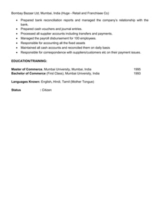 Bombay Bazaar Ltd, Mumbai, India (Huge - Retail and Franchisee Co)
• Prepared bank reconciliation reports and managed the company’s relationship with the
bank.
• Prepared cash vouchers and journal entries.
• Processed all supplier accounts including transfers and payments.
• Managed the payroll disbursement for 100 employees.
• Responsible for accounting all the fixed assets
• Maintained all cash accounts and reconciled them on daily basis
• Responsible for correspondence with suppliers/customers etc on their payment issues.
EDUCATION/TRAINING:
Master of Commerce, Mumbai University, Mumbai, India 1995
Bachelor of Commerce (First Class), Mumbai University, India 1993
Languages Known: English, Hindi, Tamil (Mother Tongue)
Status : Citizen
 