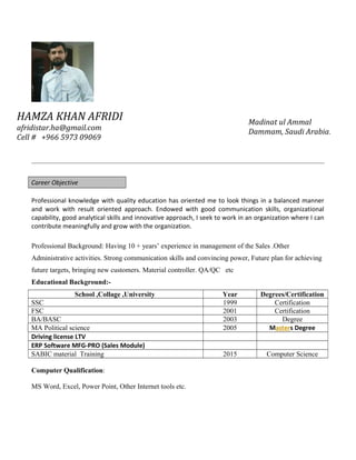 Career Objective
Professional knowledge with quality education has oriented me to look things in a balanced manner
and work with result oriented approach. Endowed with good communication skills, organizational
capability, good analytical skills and innovative approach, I seek to work in an organization where I can
contribute meaningfully and grow with the organization.
Professional Background: Having 10 + years’ experience in management of the Sales .Other
Administrative activities. Strong communication skills and convincing power, Future plan for achieving
future targets, bringing new customers. Material controller. QA/QC etc
Educational Background:-
School ,Collage ,University Year Degrees/Certification
SSC 1999 Certification
FSC 2001 Certification
BA/BASC 2003 Degree
MA Political science 2005 Masters Degree
Driving license LTV
ERP Software MFG-PRO (Sales Module)
SABIC material Training 2015 Computer Science
Computer Qualification:
MS Word, Excel, Power Point, Other Internet tools etc.
HAMZA KHAN AFRIDI
afridistar.ha@gmail.com
Cell # +966 5973 09069
Madinat ul Ammal
Dammam, Saudi Arabia.
 