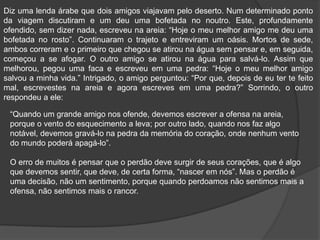 Diz uma lenda árabe que dois amigos viajavam pelo deserto. Num determinado ponto
da viagem discutiram e um deu uma bofetada no noutro. Este, profundamente
ofendido, sem dizer nada, escreveu na areia: “Hoje o meu melhor amigo me deu uma
bofetada no rosto”. Continuaram o trajeto e entreviram um oásis. Mortos de sede,
ambos correram e o primeiro que chegou se atirou na água sem pensar e, em seguida,
começou a se afogar. O outro amigo se atirou na água para salvá-lo. Assim que
melhorou, pegou uma faca e escreveu em uma pedra: “Hoje o meu melhor amigo
salvou a minha vida.” Intrigado, o amigo perguntou: “Por que, depois de eu ter te feito
mal, escrevestes na areia e agora escreves em uma pedra?” Sorrindo, o outro
respondeu a ele:
“Quando um grande amigo nos ofende, devemos escrever a ofensa na areia,
porque o vento do esquecimento a leva; por outro lado, quando nos faz algo
notável, devemos gravá-lo na pedra da memória do coração, onde nenhum vento
do mundo poderá apagá-lo”.
O erro de muitos é pensar que o perdão deve surgir de seus corações, que é algo
que devemos sentir, que deve, de certa forma, “nascer em nós”. Mas o perdão é
uma decisão, não um sentimento, porque quando perdoamos não sentimos mais a
ofensa, não sentimos mais o rancor.
 