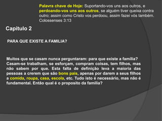 Capitulo 2
PARA QUE EXISTE A FAMILIA?
Muitos que se casam nunca perguntaram: para que existe a família?
Casam-se trabalham, se esforçam, compram coisas, tem filhos, mas
não sabem por que. Esta falta de definição leva a maioria das
pessoas a crerem que são bons pais, apenas por darem a seus filhos
a comida, roupa, casa, escola, etc. Tudo isto é necessário, mas não é
fundamental. Então qual é o proposito da família?
Palavra chave de Hoje: Suportando-vos uns aos outros, e
perdoando-vos uns aos outros, se alguém tiver queixa contra
outro; assim como Cristo vos perdoou, assim fazei vós também.
Colossenses 3:13
 