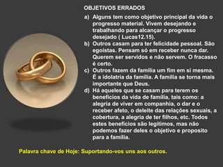 OBJETIVOS ERRADOS
a) Alguns tem como objetivo principal da vida o
progresso material. Vivem desejando e
trabalhando para alcançar o progresso
desejado ( Lucas12.15).
b) Outros casam para ter felicidade pessoal. São
egoístas. Pensam só em receber nunca dar.
Querem ser servidos e não servem. O fracasso
é certo.
c) Outros fazem da família um fim em si mesma.
É a idolatria da família. A família se torna mais
importante que Deus.
d) Há aqueles que se casam para terem os
benefícios da vida de família, tais como: a
alegria de viver em companhia, o dar e o
receber afeto, o deleite das relações sexuais, a
cobertura, a alegria de ter filhos, etc. Todos
estes benefícios são legítimos, mas não
podemos fazer deles o objetivo e proposito
para a família.
Palavra chave de Hoje: Suportando-vos uns aos outros.
 