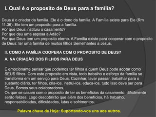 l. Qual é o proposito de Deus para a família?
Deus é o criador da família. Ele é o dono da família. A Família existe para Ele (Rm
11.36). Ele tem um proposito para a família.
Por que Deus instituiu o casamento?
Por que deu uma esposa a Adão?
Por que Deus tem um proposito eterno. A Família existe para cooperar com o proposito
de Deus: ter uma família de muitos filhos Semelhantes a Jesus.
ll. COMO A FAMÍLIA COOPERA COM O PROPOSITO DE DEUS?
A. NA CRIAÇÃO DOS FILHOS PARA DEUS
É emocionante pensar que podemos ter filhos a quem Deus pode adotar como
SEUS filhos. Com este proposito em vista, todo trabalho e esforço da família se
transforma em um serviço para Deus. Cozinhar, lavar passar, trabalhar para o
sustento diário, ter filhos, cria-los, instrui-los, educa-los, tudo isso deve ser para
Deus. Somos seus colaboradores.
Os que se casam com o proposito de ter os benefícios da casamento, dificilmente
serão felizes. Logo descobrirão que além dos benefícios, há trabalho,
responsabilidades, dificuldades, lutas e sofrimentos.
Palavra chave de Hoje: Suportando-vos uns aos outros.
 