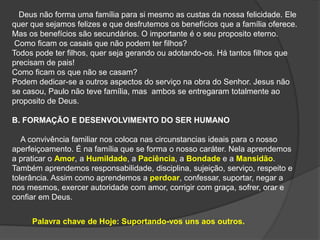 Deus não forma uma família para si mesmo as custas da nossa felicidade. Ele
quer que sejamos felizes e que desfrutemos os benefícios que a família oferece.
Mas os benefícios são secundários. O importante é o seu proposito eterno.
Como ficam os casais que não podem ter filhos?
Todos pode ter filhos, quer seja gerando ou adotando-os. Há tantos filhos que
precisam de pais!
Como ficam os que não se casam?
Podem dedicar-se a outros aspectos do serviço na obra do Senhor. Jesus não
se casou, Paulo não teve família, mas ambos se entregaram totalmente ao
proposito de Deus.
B. FORMAÇÃO E DESENVOLVIMENTO DO SER HUMANO
A convivência familiar nos coloca nas circunstancias ideais para o nosso
aperfeiçoamento. É na família que se forma o nosso caráter. Nela aprendemos
a praticar o Amor, a Humildade, a Paciência, a Bondade e a Mansidão.
Também aprendemos responsabilidade, disciplina, sujeição, serviço, respeito e
tolerância. Assim como aprendemos a perdoar, confessar, suportar, negar a
nos mesmos, exercer autoridade com amor, corrigir com graça, sofrer, orar e
confiar em Deus.
Palavra chave de Hoje: Suportando-vos uns aos outros.
 