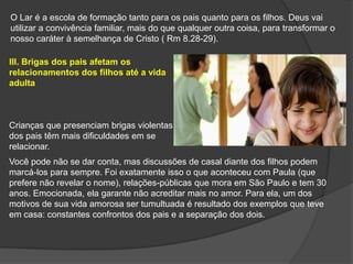 O Lar é a escola de formação tanto para os pais quanto para os filhos. Deus vai
utilizar a convivência familiar, mais do que qualquer outra coisa, para transformar o
nosso caráter à semelhança de Cristo ( Rm 8.28-29).
lll. Brigas dos pais afetam os
relacionamentos dos filhos até a vida
adulta
Crianças que presenciam brigas violentas
dos pais têm mais dificuldades em se
relacionar.
Você pode não se dar conta, mas discussões de casal diante dos filhos podem
marcá-los para sempre. Foi exatamente isso o que aconteceu com Paula (que
prefere não revelar o nome), relações-públicas que mora em São Paulo e tem 30
anos. Emocionada, ela garante não acreditar mais no amor. Para ela, um dos
motivos de sua vida amorosa ser tumultuada é resultado dos exemplos que teve
em casa: constantes confrontos dos pais e a separação dos dois.
 