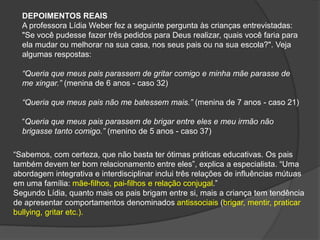 DEPOIMENTOS REAIS
A professora Lídia Weber fez a seguinte pergunta às crianças entrevistadas:
"Se você pudesse fazer três pedidos para Deus realizar, quais você faria para
ela mudar ou melhorar na sua casa, nos seus pais ou na sua escola?". Veja
algumas respostas:
“Queria que meus pais parassem de gritar comigo e minha mãe parasse de
me xingar.” (menina de 6 anos - caso 32)
“Queria que meus pais não me batessem mais.” (menina de 7 anos - caso 21)
“Queria que meus pais parassem de brigar entre eles e meu irmão não
brigasse tanto comigo.” (menino de 5 anos - caso 37)
“Sabemos, com certeza, que não basta ter ótimas práticas educativas. Os pais
também devem ter bom relacionamento entre eles”, explica a especialista. “Uma
abordagem integrativa e interdisciplinar inclui três relações de influências mútuas
em uma família: mãe-filhos, pai-filhos e relação conjugal.”
Segundo Lídia, quanto mais os pais brigam entre si, mais a criança tem tendência
de apresentar comportamentos denominados antissociais (brigar, mentir, praticar
bullying, gritar etc.).
 