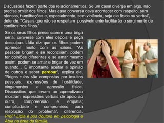 Discussões fazem parte dos relacionamentos. Se um casal diverge em algo, não
precisa omitir dos filhos. Mas essa conversa deve acontecer com respeito, sem
ofensas, humilhações e, especialmente, sem violência, seja ela física ou verbal”,
defende. “Casais que não se respeitam possivelmente facilitarão o surgimento de
conflitos nos filhos.”
Se os seus filhos presenciarem uma briga
séria, converse com eles depois e peça
desculpas Lídia diz que os filhos podem
aprender muito com as crises. "As
pessoas brigam e se reconciliam, podem
ter opiniões diferentes e se amar mesmo
assim; podem se amar e brigar de vez em
quando... É importante aceitar a opinião
de outros e saber perdoar", explica ela.
"Brigas ruins são compostas por insultos
pessoais, expressões de hostilidade,
xingamentos e agressão física.
Discussões que levam ao aprendizado
mostram expressões verbais de apoio ao
outro, compreensão e empatia;
cumplicidade e compromisso para
resolução do problema”, diferencia.
Prof.ª Lídia é pós doutora em psicologia e
Atua na área da família.
 