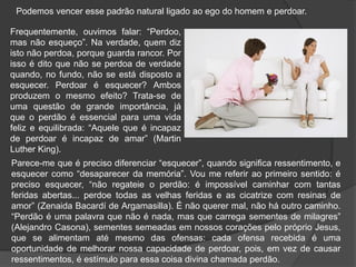Podemos vencer esse padrão natural ligado ao ego do homem e perdoar.
Frequentemente, ouvimos falar: “Perdoo,
mas não esqueço”. Na verdade, quem diz
isto não perdoa, porque guarda rancor. Por
isso é dito que não se perdoa de verdade
quando, no fundo, não se está disposto a
esquecer. Perdoar é esquecer? Ambos
produzem o mesmo efeito? Trata-se de
uma questão de grande importância, já
que o perdão é essencial para uma vida
feliz e equilibrada: “Aquele que é incapaz
de perdoar é incapaz de amar” (Martin
Luther King).
Parece-me que é preciso diferenciar “esquecer”, quando significa ressentimento, e
esquecer como “desaparecer da memória”. Vou me referir ao primeiro sentido: é
preciso esquecer, “não regateie o perdão: é impossível caminhar com tantas
feridas abertas... perdoe todas as velhas feridas e as cicatrize com resinas de
amor” (Zenaida Bacardí de Argamasilla). É não querer mal, não há outro caminho.
“Perdão é uma palavra que não é nada, mas que carrega sementes de milagres”
(Alejandro Casona), sementes semeadas em nossos corações pelo próprio Jesus,
que se alimentam até mesmo das ofensas: cada ofensa recebida é uma
oportunidade de melhorar nossa capacidade de perdoar, pois, em vez de causar
ressentimentos, é estímulo para essa coisa divina chamada perdão.
 