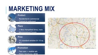 MARKETING MIX
Product
• Residential & commercial
• Trained & uniformed
employees
Place
• 3 West Hempfield Drive, Irwin
• Westmoreland County
Price
• $5/standard window (4-10 sq.
ft.)
• Free estimate
Promotion
• Two vans = mobile ads
• Flyers, brochures, WOM
 