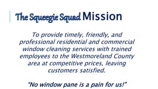 To provide timely, friendly, and
professional residential and commercial
window cleaning services with trained
employees to the Westmoreland County
area at competitive prices, leaving
customers satisfied.
“No window pane is a pain for us!”
Mission
 