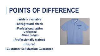 POINTS OF DIFFERENCE
oWidely available
oBackground check
oProfessional attire
•Uniformed
•Name badges
oProfessionally trained
oInsured
oCustomer Satisfaction Guarantee
Ryan
 