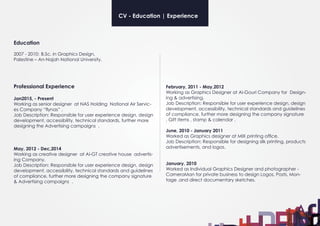 Professional Experience
Jan2015, - Present
Working as senior designer at NAS Holding National Air Servic-
es Company “flynas” .
Job Description: Responsible for user experience design, design
development, accessibility, technical standards, further more
designing the Advertising campaigns .
May, 2012 - Dec,2014
Working as creative designer at Al-GT creative house advertis-
ing Company.
Job Description: Responsible for user experience design, design
development, accessibility, technical standards and guidelines
of compliance, further more designing the company signature
& Advertising campaigns .
Education
2007 - 2010:	B.Sc. in Graphics Design,
Palestine – An-Najah National University.
February, 2011 - May,2012
Working as Graphics Designer at Al-Gouri Company for Design-
ing & advertising.
Job Description: Responsible for user experience design, design
development, accessibility, technical standards and guidelines
of compliance, further more designing the company signature
, Gift items , stamp & calendar .
June, 2010 - January 2011
Worked as Graphics designer at MIX printing office.
Job Description: Responsible for designing silk printing, products
advertisements, and logos.
January, 2010
Worked as Individual Graphics Designer and photographer -
CameraMan for private business to design Logos, Posts, Mon-
tage ,and direct documentary sketches.
CV - Education | Experience
 