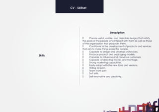 Description
	 Create useful, usable, and desirable designs that satisfy
the goals of the people who interact with them as well as those
of the organization that produces them.
	 Contribute to the development of products and services
that aim to make things easier for people.
	 Capable to design and develop prototypes.
	 Produce product and packaging models.
	 Capable to influence and convince customers.
	 Capable of directing movies and montage.
	 Strong marketing capabilities.
	 Easily adapt with the new tools and versions.
	 Willing to learn.
	 Team work spirit
	 Soft skills.
	 Self-innovative and creativity.
Skills
CV - Skillset
 
