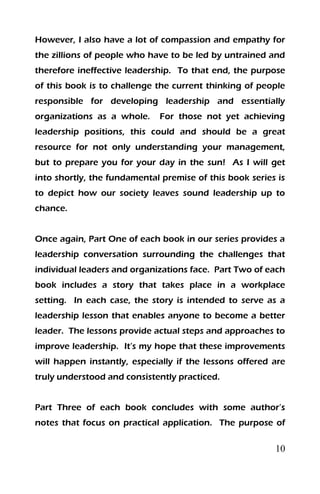 10
However, I also have a lot of compassion and empathy for
the zillions of people who have to be led by untrained and
therefore ineffective leadership. To that end, the purpose
of this book is to challenge the current thinking of people
responsible for developing leadership and essentially
organizations as a whole. For those not yet achieving
leadership positions, this could and should be a great
resource for not only understanding your management,
but to prepare you for your day in the sun! As I will get
into shortly, the fundamental premise of this book series is
to depict how our society leaves sound leadership up to
chance.
Once again, Part One of each book in our series provides a
leadership conversation surrounding the challenges that
individual leaders and organizations face. Part Two of each
book includes a story that takes place in a workplace
setting. In each case, the story is intended to serve as a
leadership lesson that enables anyone to become a better
leader. The lessons provide actual steps and approaches to
improve leadership. It’s my hope that these improvements
will happen instantly, especially if the lessons offered are
truly understood and consistently practiced.
Part Three of each book concludes with some author’s
notes that focus on practical application. The purpose of
 