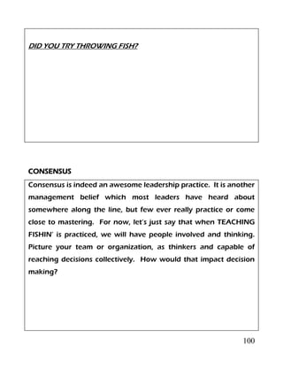 100
DID YOU TRY THROWING FISH?
CONSENSUS
Consensus is indeed an awesome leadership practice. It is another
management belief which most leaders have heard about
somewhere along the line, but few ever really practice or come
close to mastering. For now, let’s just say that when TEACHING
FISHIN’ is practiced, we will have people involved and thinking.
Picture your team or organization, as thinkers and capable of
reaching decisions collectively. How would that impact decision
making?
 