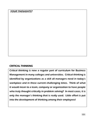 101
YOUR THOUGHTS?
CRITICAL THINKING
Critical thinking is now a regular part of curriculum for Business
Management in many colleges and universities. Critical thinking is
identified by organizations as a skill all managers need in today’s
workplace and in these current challenging times. Think of what
it would mean to a team, company or organization to have people
who truly thought critically in problem solving? In most cases, it is
only the manager’s thinking that is really used. Little effort is put
into the development of thinking among their employees!
 