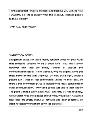 102
Think about that for just a moment and I believe you will see how
TEACHING FISHIN’ is exactly what this is about, teaching people
to think critically.
WHAT DO YOU THINK?
SUGGESTION BOXES
Suggestion boxes are those mostly ignored boxes on your walls
that someone believed to be a good idea. You and I know
however that they are simply symbols of distrust and
communication issues. Think about it, why do organizations put
these boxes on the walls anyway? Uh huh, that’s right, because
people can’t trust or feel comfortable talking to their boss, so
there is this anonymous place to deposit one’s ideas, complaints or
other communication. Why can’t people just talk to their leader?
The point is that if every leader was TEACHING FISHIN’ routinely,
we wouldn’t need these boxes on our walls, would we? Actually, I
hear they are pretty useful as ashtrays and litter collectors, so
don’t necessarily yank them down too quickly.
 