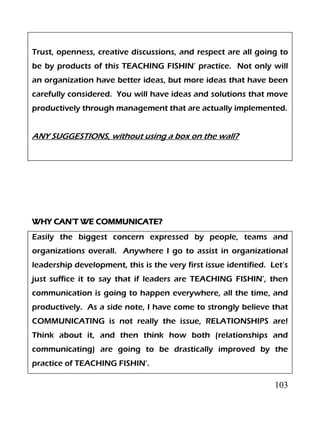 103
Trust, openness, creative discussions, and respect are all going to
be by products of this TEACHING FISHIN’ practice. Not only will
an organization have better ideas, but more ideas that have been
carefully considered. You will have ideas and solutions that move
productively through management that are actually implemented.
ANY SUGGESTIONS, without using a box on the wall?
WHY CAN’T WE COMMUNICATE?
Easily the biggest concern expressed by people, teams and
organizations overall. Anywhere I go to assist in organizational
leadership development, this is the very first issue identified. Let’s
just suffice it to say that if leaders are TEACHING FISHIN’, then
communication is going to happen everywhere, all the time, and
productively. As a side note, I have come to strongly believe that
COMMUNICATING is not really the issue, RELATIONSHIPS are!
Think about it, and then think how both (relationships and
communicating) are going to be drastically improved by the
practice of TEACHING FISHIN’.
 