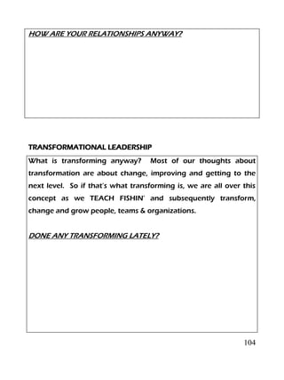 104
HOW ARE YOUR RELATIONSHIPS ANYWAY?
TRANSFORMATIONAL LEADERSHIP
What is transforming anyway? Most of our thoughts about
transformation are about change, improving and getting to the
next level. So if that’s what transforming is, we are all over this
concept as we TEACH FISHIN’ and subsequently transform,
change and grow people, teams & organizations.
DONE ANY TRANSFORMING LATELY?
 