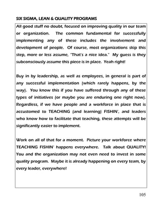 105
SIX SIGMA, LEAN & QUALITY PROGRAMS
All good stuff no doubt, focused on improving quality in our team
or organization. The common fundamental for successfully
implementing any of these includes the involvement and
development of people. Of course, most organizations skip this
step, more or less assume, “That’s a nice idea.” My guess is they
subconsciously assume this piece is in place. Yeah right!
Buy in by leadership, as well as employees, in general is part of
any successful implementation (which rarely happens, by the
way). You know this if you have suffered through any of these
types of initiatives (or maybe you are enduring one right now).
Regardless, if we have people and a workforce in place that is
accustomed to TEACHING (and learning) FISHIN’, and leaders
who know how to facilitate that teaching, these attempts will be
significantly easier to implement.
Work on all of that for a moment. Picture your workforce where
TEACHING FISHIN’ happens everywhere. Talk about QUALITY!
You and the organization may not even need to invest in some
quality program. Maybe it is already happening on every team, by
every leader, everywhere!
 