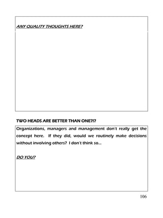 106
ANY QUALITY THOUGHTS HERE?
TWO HEADS ARE BETTER THAN ONE?!?
Organizations, managers and management don’t really get the
concept here. If they did, would we routinely make decisions
without involving others? I don’t think so…
DO YOU?
 