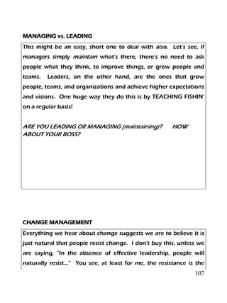 107
MANAGING vs. LEADING
This might be an easy, short one to deal with also. Let’s see, if
managers simply maintain what’s there, there’s no need to ask
people what they think, to improve things, or grow people and
teams. Leaders, on the other hand, are the ones that grow
people, teams, and organizations and achieve higher expectations
and visions. One huge way they do this is by TEACHING FISHIN’
on a regular basis!
ARE YOU LEADING OR MANAGING (maintaining)? HOW
ABOUT YOUR BOSS?
CHANGE MANAGEMENT
Everything we hear about change suggests we are to believe it is
just natural that people resist change. I don’t buy this, unless we
are saying, “In the absence of effective leadership, people will
naturally resist…” You see, at least for me, the resistance is the
 