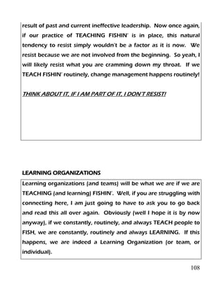 108
result of past and current ineffective leadership. Now once again,
if our practice of TEACHING FISHIN’ is in place, this natural
tendency to resist simply wouldn’t be a factor as it is now. We
resist because we are not involved from the beginning. So yeah, I
will likely resist what you are cramming down my throat. If we
TEACH FISHIN’ routinely, change management happens routinely!
THINK ABOUT IT, IF I AM PART OF IT, I DON’T RESIST!
LEARNING ORGANIZATIONS
Learning organizations (and teams) will be what we are if we are
TEACHING (and learning) FISHIN’. Well, if you are struggling with
connecting here, I am just going to have to ask you to go back
and read this all over again. Obviously (well I hope it is by now
anyway), if we constantly, routinely, and always TEACH people to
FISH, we are constantly, routinely and always LEARNING. If this
happens, we are indeed a Learning Organization (or team, or
individual).
 
