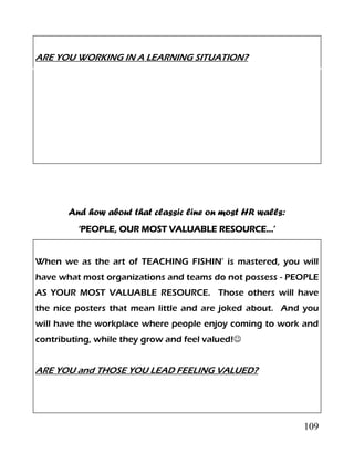 109
ARE YOU WORKING IN A LEARNING SITUATION?
And how about that classic line on most HR walls:
‘PEOPLE, OUR MOST VALUABLE RESOURCE…’
When we as the art of TEACHING FISHIN’ is mastered, you will
have what most organizations and teams do not possess - PEOPLE
AS YOUR MOST VALUABLE RESOURCE. Those others will have
the nice posters that mean little and are joked about. And you
will have the workplace where people enjoy coming to work and
contributing, while they grow and feel valued!
ARE YOU and THOSE YOU LEAD FEELING VALUED?
 