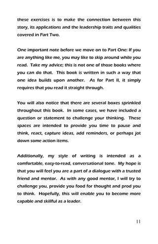 11
these exercises is to make the connection between this
story, its applications and the leadership traits and qualities
covered in Part Two.
One important note before we move on to Part One: If you
are anything like me, you may like to skip around while you
read. Take my advice; this is not one of those books where
you can do that. This book is written in such a way that
one idea builds upon another. As for Part II, it simply
requires that you read it straight through.
You will also notice that there are several boxes sprinkled
throughout this book. In some cases, we have included a
question or statement to challenge your thinking. These
spaces are intended to provide you time to pause and
think, react, capture ideas, add reminders, or perhaps jot
down some action items.
Additionally, my style of writing is intended as a
comfortable, easy-to-read, conversational tone. My hope is
that you will feel you are a part of a dialogue with a trusted
friend and mentor. As with any good mentor, I will try to
challenge you, provide you food for thought and prod you
to think. Hopefully, this will enable you to become more
capable and skillful as a leader.
 