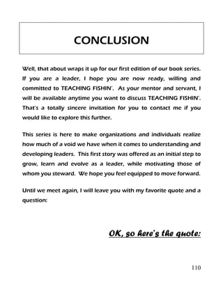 110
CONCLUSION
Well, that about wraps it up for our first edition of our book series.
If you are a leader, I hope you are now ready, willing and
committed to TEACHING FISHIN’. As your mentor and servant, I
will be available anytime you want to discuss TEACHING FISHIN’.
That’s a totally sincere invitation for you to contact me if you
would like to explore this further.
This series is here to make organizations and individuals realize
how much of a void we have when it comes to understanding and
developing leaders. This first story was offered as an initial step to
grow, learn and evolve as a leader, while motivating those of
whom you steward. We hope you feel equipped to move forward.
Until we meet again, I will leave you with my favorite quote and a
question:
OK, so here’s the quote:
 