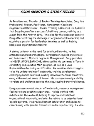113
YOUR MENTOR & STORY-TELLER
As President and Founder of Booker Training Associates, Doug is a
Professional Trainer, Facilitator, Management Coach and
Organizational Developer. Booker Training Associates is a business
that Doug began after a successful military career, retiring as a
Major from the Army in 1992. The idea for this endeavor came to
Doug after realizing the challenge of organizational leadership and
acquiring a passion for leadership, training, as well as helping
people and organizations improve!
A strong believer in the need for continued learning, he has
attended numerous professional development courses and schools
and has earned a Masters degree in Management. Doug preaches
to NEVER STOP LEARNING, witnessed by his continued efforts in
completing an Executive MBA program, as well as a Lean
Business/Manufacturing certification. He considers his strengths
to be his understanding of leadership, training development,
challenging human relations, causing individuals to think creatively,
along with a natural sense of humor. He possesses a unique ability
to relate and challenge people’s thinking, causing behavioral change.
Doug possesses a vast amount of leadership, resource management,
facilitation and coaching experience. He has worked with
industries in the Midwest, helping to improve individual and
organizational leadership, and what he refers to as organizational
‘people-systems.’ He provides honest consultation and advice to
clients along with specific Executive Leadership Coaching. He also
 