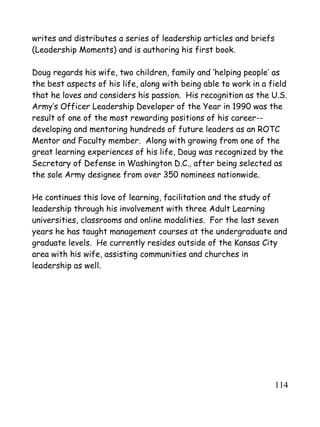 114
writes and distributes a series of leadership articles and briefs
(Leadership Moments) and is authoring his first book.
Doug regards his wife, two children, family and ‘helping people’ as
the best aspects of his life, along with being able to work in a field
that he loves and considers his passion. His recognition as the U.S.
Army’s Officer Leadership Developer of the Year in 1990 was the
result of one of the most rewarding positions of his career--
developing and mentoring hundreds of future leaders as an ROTC
Mentor and Faculty member. Along with growing from one of the
great learning experiences of his life, Doug was recognized by the
Secretary of Defense in Washington D.C., after being selected as
the sole Army designee from over 350 nominees nationwide.
He continues this love of learning, facilitation and the study of
leadership through his involvement with three Adult Learning
universities, classrooms and online modalities. For the last seven
years he has taught management courses at the undergraduate and
graduate levels. He currently resides outside of the Kansas City
area with his wife, assisting communities and churches in
leadership as well.
 