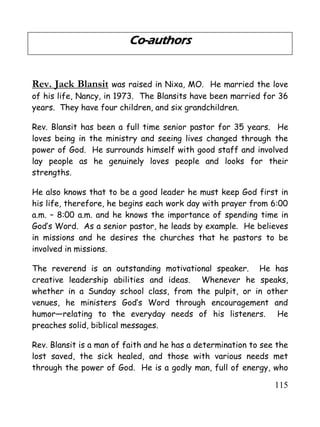 115
Co-authors
Rev. Jack Blansit was raised in Nixa, MO. He married the love
of his life, Nancy, in 1973. The Blansits have been married for 36
years. They have four children, and six grandchildren.
Rev. Blansit has been a full time senior pastor for 35 years. He
loves being in the ministry and seeing lives changed through the
power of God. He surrounds himself with good staff and involved
lay people as he genuinely loves people and looks for their
strengths.
He also knows that to be a good leader he must keep God first in
his life, therefore, he begins each work day with prayer from 6:00
a.m. – 8:00 a.m. and he knows the importance of spending time in
God’s Word. As a senior pastor, he leads by example. He believes
in missions and he desires the churches that he pastors to be
involved in missions.
The reverend is an outstanding motivational speaker. He has
creative leadership abilities and ideas. Whenever he speaks,
whether in a Sunday school class, from the pulpit, or in other
venues, he ministers God’s Word through encouragement and
humor—relating to the everyday needs of his listeners. He
preaches solid, biblical messages.
Rev. Blansit is a man of faith and he has a determination to see the
lost saved, the sick healed, and those with various needs met
through the power of God. He is a godly man, full of energy, who
 