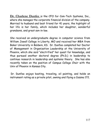 117
Dr. Charlene Dunfee is the CFO for Com-Tech Systems, Inc.,
where she manages the corporate financial division of the company.
Married to husband and best friend for 41 years, the highlight of
her life is her family, which includes her daughter, wonderful
grandsons, and great son-in-law.
She received an undergraduate degree in computer science from
William Jewell College in Liberty, MO and received her MBA from
Baker University in Baldwin, KS. Dr. Dunfee completed her Doctor
of Management in Organization Leadership at the University of
Phoenix, which she said “electrified” her quest for knowledge, and
thus pursued another doctoral degree (Ph.D.) in leadership to
continue research in leadership and systems theory. She has also
recently taken on the position of Campus College Chair with the
Univ of Phoenix in Kansas City.
Dr. Dunfee enjoys boating, traveling, oil painting, and holds an
instrument rating as a private pilot, owning and flying a Cessna 172.
 