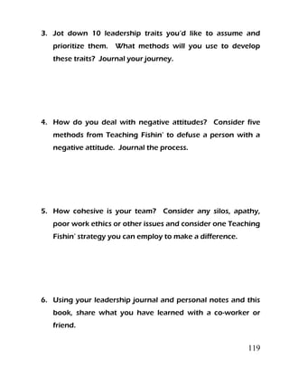 119
3. Jot down 10 leadership traits you’d like to assume and
prioritize them. What methods will you use to develop
these traits? Journal your journey.
4. How do you deal with negative attitudes? Consider five
methods from Teaching Fishin’ to defuse a person with a
negative attitude. Journal the process.
5. How cohesive is your team? Consider any silos, apathy,
poor work ethics or other issues and consider one Teaching
Fishin’ strategy you can employ to make a difference.
6. Using your leadership journal and personal notes and this
book, share what you have learned with a co-worker or
friend.
 